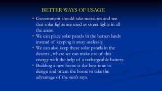 BETTER WAYS OF USAGE
• Government should take measures and see
that solar lights are used as street lights in all
the areas.
• We can place solar panels in the barren lands
instead of keeping it away uselessly.
• We can also keep these solar panels in the
deserts , where we can make use of this
energy with the help of a rechargeable battery.
• Building a new home is the best time to
design and orient the home to take the
advantage of the sun’s rays.
 