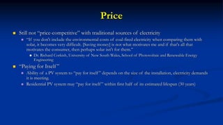 Price
 Still not “price-competitive” with traditional sources of electricity
 “If you don't include the environmental costs of coal-fired electricity when comparing them with
solar, it becomes very difficult. [Saving money] is not what motivates me and if that's all that
motivates the consumer, then perhaps solar isn't for them.”
 Dr. Richard Corkish, University of New South Wales, School of Photovoltaic and Renewable Energy
Engineering
 “Paying for Itself ”
 Ability of a PV system to “pay for itself” depends on the size of the installation, electricity demands
it is meeting.
 Residential PV system may “pay for itself” within first half of its estimated lifespan (30 years)
 