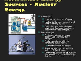 Alternative EnergyAlternative Energy
Sources – NuclearSources – Nuclear
EnergyEnergy
 Advantages:
 Does not require a lot of space.
 Nuclear is the most concentrated
form of energy by far.
 Clean, does not pollute in same
ways fossil fuel does (read more
about this in disadvantages.)
 Disadvantages:
 Fission meltdowns, very very
deadly, See Chernobyl for
example.
 Produces radiation which is
harmful to human health.
 Potentially can kill people.
 These nuclear reactors will only
last for 40 to 50 years.
 Contrary to popular belief, nuclear
energy is NOT a renewable energy
source.
 