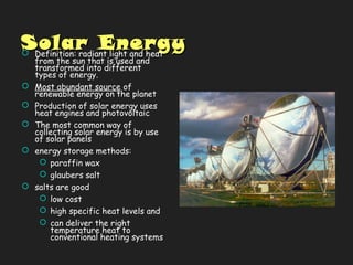 Solar EnergySolar Energy Definition: radiant light and heat
from the sun that is used and
transformed into different
types of energy.
 Most abundant source of
renewable energy on the planet
 Production of solar energy uses
heat engines and photovoltaic
 The most common way of
collecting solar energy is by use
of solar panels
 energy storage methods:
 paraffin wax
 glaubers salt
 salts are good
 low cost
 high specific heat levels and
 can deliver the right
temperature heat to
conventional heating systems
 