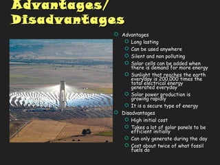 Advantages/Advantages/
DisadvantagesDisadvantages
 Advantages
 Long lasting
 Can be used anywhere
 Silent and non polluting
 Solar cells can be added when
there is demand for more energy
 Sunlight that reaches the earth
everyday is 200,000 times the
total electrical energy
generated everyday
 Solar power production is
growing rapidly
 It is a secure type of energy
 Disadvantages
 High initial cost
 Takes a lot of solar panels to be
efficient initially
 Can only generate during the day
 Cost about twice of what fossil
fuels do
 