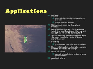 ApplicationsApplications
 Houses:
 solar lighting, heating and ventilation
systems
 pumps fans and windows
 Use natural solar lighting when
building
 Hybrid solar lighting: faces mirrors
track the sun throughout the day and
use optical fibers to distribute it
 Water heating: china and Cyprus have
the most amount of solar thermal
water heaters
 Farming:
 greenhouses turn solar energy to hear
 Photovoltaic cells: collect photons and
release electrons as energy
 Made of silicon
 as small as a calculator and as large as
pods in desert
 parabolic discs
 
