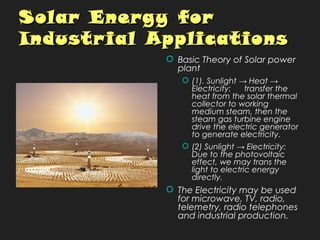 Solar Energy forSolar Energy for
Industrial ApplicationsIndustrial Applications
 Basic Theory of Solar power
plant
 (1). Sunlight → Heat →
Electricity: transfer the
heat from the solar thermal
collector to working
medium steam, then the
steam gas turbine engine
drive the electric generator
to generate electricity.
 (2) Sunlight → Electricity:
Due to the photovoltaic
effect, we may trans the
light to electric energy
directly.
 The Electricity may be used
for microwave, TV, radio,
telemetry, radio telephones
and industrial production.
 