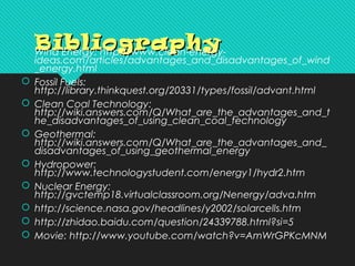 BibliographyBibliography Wind Energy: http://www.clean-energy-
ideas.com/articles/advantages_and_disadvantages_of_wind
_energy.html
 Fossil Fuels:
http://library.thinkquest.org/20331/types/fossil/advant.html
 Clean Coal Technology:
http://wiki.answers.com/Q/What_are_the_advantages_and_t
he_disadvantages_of_using_clean_coal_technology
 Geothermal:
http://wiki.answers.com/Q/What_are_the_advantages_and_
disadvantages_of_using_geothermal_energy
 Hydropower:
http://www.technologystudent.com/energy1/hydr2.htm
 Nuclear Energy:
http://gvctemp18.virtualclassroom.org/Nenergy/adva.htm
 http://science.nasa.gov/headlines/y2002/solarcells.htm
 http://zhidao.baidu.com/question/24339788.html?si=5
 Movie: http://www.youtube.com/watch?v=AmWrGPKcMNM
 