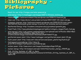 Bibliography -Bibliography -
PicturesPictures
 Reach for sun: http://toolguy.com/solar-powered.jp
 wind energy: http://i.treehugger.com/images/2007-2-15/wind_turbine.jpg
 cleancoal: http://saferenvironment.files.wordpress.com/2008/11/cleancoal.jpg
 clean-coal: http://www.inkcinct.com.au/web/cartoons/2007/2007-119-clean-coal.jpg
 Schematic diagram: http://saferenvironment.wordpress.com/2009/02/02/solar-power-
%E2%80%93-sustainable-green-energy-to-protect-our-economy-and-environment/
 Geothermal Energy: http://academic.evergreen.edu/g/grossmaz/geowells.jpeg
 Fossil Fuels: http://www.globalwarmingimages.net/gallery/category_images/fossil_fuel.jpg
 wind energy2: http://cdn.content.compendiumblog.com/uploads/user/d741c03c-09e5-48e2-
8b62-05ae85ffc63d/5359811a-5863-4e70-a91a-
37d3f2c3b2dd/Image/31d231be57781b93a6cb4a9f760b0773.jpg
 geothermal-power-plant: http://www.treehugger.com/geothermal-power-plant-i01.jpg
 hydro power plant: http://www.emt-india.net/process/power_plants/img/hydro2.gif
 HydropowerLiujiaxiaGorge: http://ahoy.tk-
jk.net/RiverImages/HydropowerLiujiaxiaGorge.jpg
 nuclear power: http://www.oncor.com/images/knowledgecollege/h20.jpg
 nuclear energy: http://nl.toonpool.com/user/1223/files/nuclear_energy_149645.jpg
 Dish_Stirling_Systems_of_SBP_in_Spain:
http://upload.wikimedia.org/wikipedia/commons/6/64/Dish_Stirling_Systems_of_SBP_in_
Spain.JPG
 