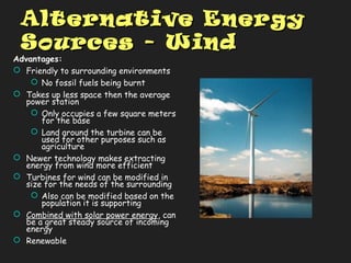 Alternative EnergyAlternative Energy
Sources - WindSources - Wind
Advantages:
 Friendly to surrounding environments
 No fossil fuels being burnt
 Takes up less space then the average
power station
 Only occupies a few square meters
for the base
 Land around the turbine can be
used for other purposes such as
agriculture
 Newer technology makes extracting
energy from wind more efficient
 Turbines for wind can be modified in
size for the needs of the surrounding
 Also can be modified based on the
population it is supporting
 Combined with solar power energy, can
be a great steady source of incoming
energy
 Renewable
 