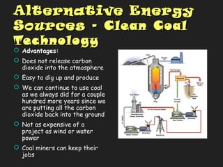 Alternative EnergyAlternative Energy
SourcesSources -- Clean CoalClean Coal
TechnologyTechnology
 Advantages:
 Does not release carbon
dioxide into the atmosphere
 Easy to dig up and produce
 We can continue to use coal
as we always did for a couple
hundred more years since we
are putting all the carbon
dioxide back into the ground
 Not as expensive of a
project as wind or water
power
 Coal miners can keep their
jobs
 