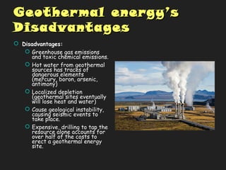 Geothermal energyGeothermal energy’s’s
DisadvantagesDisadvantages
 Disadvantages:
 Greenhouse gas emissions
and toxic chemical emissions.
 Hot water from geothermal
sources has traces of
dangerous elements
(mercury, boron, arsenic,
antimony)
 Localized depletion
(geothermal sites eventually
will lose heat and water)
 Cause geological instability,
causing seismic events to
take place.
 Expensive, drilling to tap the
resource alone accounts for
over half of the costs to
erect a geothermal energy
site.
 