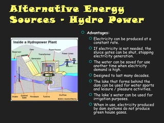 Alternative EnergyAlternative Energy
Sources – Hydro PowerSources – Hydro Power
 Advantages:
 Electricity can be produced at a
constant rate.
 If electricity is not needed, the
sluice gates can be shut, stopping
electricity generation.
 The water can be saved for use
another time when electricity
demand is high.
 Designed to last many decades.
 The lake that forms behind the
dam can be used for water sports
and leisure / pleasure activities.
 The lake's water can be used for
irrigation purposes.
 When in use, electricity produced
by dam systems do not produce
green house gases.
 