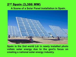 2nd Spain (3,386 MW)
A Scene of a Solar Panel installation in Spain.

Spain is the 2nd world Ldr in newly installed photo
voltaic solar energy due to the govt’s focus on
creating a national solar energy industry.

 