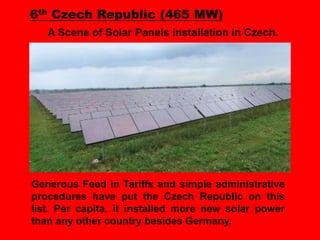 6th Czech Republic (465 MW)
A Scene of Solar Panels installation in Czech.

Generous Feed in Tariffs and simple administrative
procedures have put the Czech Republic on this
list. Per capita, it installed more new solar power
than any other country besides Germany.

 