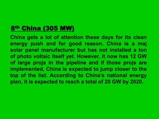 8th China (305 MW)
China gets a lot of attention these days for its clean
energy push and for good reason. China is a maj
solar panel manufacturer but has not installed a ton
of photo voltaic itself yet. However, it now has 12 GW
of large projs in the pipeline and if those projs are
implemented, China is expected to jump closer to the
top of the list. According to China’s national energy
plan, it is expected to reach a total of 20 GW by 2020.

 
