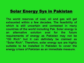 Solar Energy Sys in Pakistan
The world reserves of coal, oil and gas will get
exhausted within a few decades. The feasibility of
which is still uncertain and contested in many
countries of the world including Pak. Solar energy is
an alternative solution aval for the future
requirements of energy as Pakistan may not be
“Oil Rich” but it can definitely be claimed as
“Solar Rich”. Therefore, solar energy sys are highly
suitable to be installed in Pakistan to cover the
energy crises of Pakistan as an immediate measure.

 