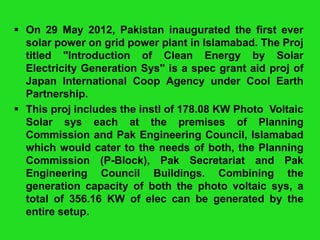  On 29 May 2012, Pakistan inaugurated the first ever
solar power on grid power plant in Islamabad. The Proj
titled "Introduction of Clean Energy by Solar
Electricity Generation Sys" is a spec grant aid proj of
Japan International Coop Agency under Cool Earth
Partnership.
 This proj includes the instl of 178.08 KW Photo Voltaic
Solar sys each at the premises of Planning
Commission and Pak Engineering Council, Islamabad
which would cater to the needs of both, the Planning
Commission (P-Block), Pak Secretariat and Pak
Engineering Council Buildings. Combining the
generation capacity of both the photo voltaic sys, a
total of 356.16 KW of elec can be generated by the
entire setup.

 