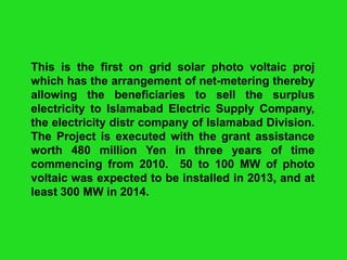 This is the first on grid solar photo voltaic proj
which has the arrangement of net-metering thereby
allowing the beneficiaries to sell the surplus
electricity to Islamabad Electric Supply Company,
the electricity distr company of Islamabad Division.
The Project is executed with the grant assistance
worth 480 million Yen in three years of time
commencing from 2010. 50 to 100 MW of photo
voltaic was expected to be installed in 2013, and at
least 300 MW in 2014.

 