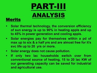 PART-III
Merits







ANALYSIS

Solar thermal technology, the conversion efficiency
of sun energy is up to 90% in heating appls and up
to 45% in power generation and cooling appls.
Solar energies pay for themselves within a pd of
max up to six & a half yrs and are almost free for it’s
svc life up to 20 yrs or more.
Solar energy does not cause pollution.
If only two lac households switch over from
conventional source of heating, 15 to 20 lac KW of
our generating capacity can be saved for industrial
and agricultural use.

 