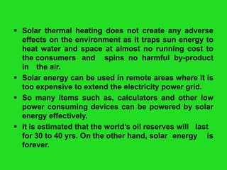  Solar thermal heating does not create any adverse
effects on the environment as it traps sun energy to
heat water and space at almost no running cost to
the consumers and spins no harmful by-product
in the air.
 Solar energy can be used in remote areas where it is
too expensive to extend the electricity power grid.
 So many items such as, calculators and other low
power consuming devices can be powered by solar
energy effectively.
 It is estimated that the world’s oil reserves will last
for 30 to 40 yrs. On the other hand, solar energy is
forever.

 