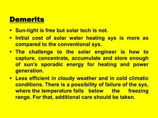 Demerits
 Sun-light is free but solar tech is not.
 Initial cost of solar water heating sys is more as
compared to the conventional sys.
 The challenge to the solar engineer is how to
capture, concentrate, accumulate and store enough
of sun’s sporadic energy for heating and power
generation.
 Less efficient in cloudy weather and in cold climatic
conditions. There is a possibility of failure of the sys,
where the temperature falls below
the
freezing
range. For that, additional care should be taken.

 