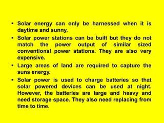  Solar energy can only be harnessed when it is
daytime and sunny.
 Solar power stations can be built but they do not
match the power output of similar sized
conventional power stations. They are also very
expensive.
 Large areas of land are required to capture the
suns energy.
 Solar power is used to charge batteries so that
solar powered devices can be used at night.
However, the batteries are large and heavy and
need storage space. They also need replacing from
time to time.

 