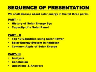 SEQUENCE OF PRESENTATION
We shall discuss about solar energy in the fol three parts:-

PART - I
 History of Solar Energy Sys
 Capacity of a Solar Panel
PART – II
 Top 10 Countries using Solar Power
 Solar Energy System in Pakistan
 Common Appls of Solar Energy
PART- III
 Analysis
 Conclusion
 Questions & Answers

 