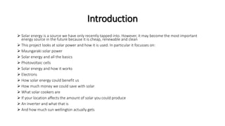 Introduction
 Solar energy is a source we have only recently tapped into. However, it may become the most important
energy source in the future because it is cheap, renewable and clean
 This project looks at solar power and how it is used. In particular it focusses on:
 Maungaraki solar power
 Solar energy and all the basics
 Photovoltaic cells
 Solar energy and how it works
 Electrons
 How solar energy could benefit us
 How much money we could save with solar
 What solar cookers are
 If your location affects the amount of solar you could produce
 An inverter and what that is
 And how much sun wellington actually gets
 