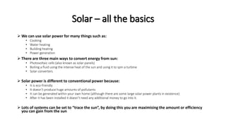 Solar – all the basics
 We can use solar power for many things such as:
• Cooking
• Water heating
• Building heating
• Power generation
 There are three main ways to convert energy from sun:
• Photovoltaic cells (also known as solar panels)
• Boiling a fluid using the intense heat of the sun and using it to spin a turbine
• Solar converters
 Solar power is different to conventional power because:
• It is eco-friendly
• It doesn’t produce huge amounts of pollutants
• It can be generated within your own home (although there are some large solar power plants in existence)
• After it has been installed it doesn’t need any additional money to go into it.
 Lots of systems can be set to “trace the sun”, by doing this you are maximising the amount or efficiency
you can gain from the sun
 