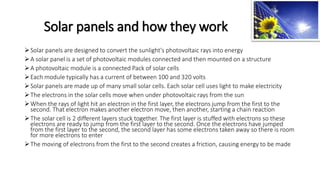 Solar panels and how they work
Solar panels are designed to convert the sunlight's photovoltaic rays into energy
A solar panel is a set of photovoltaic modules connected and then mounted on a structure
A photovoltaic module is a connected Pack of solar cells
Each module typically has a current of between 100 and 320 volts
Solar panels are made up of many small solar cells. Each solar cell uses light to make electricity
The electrons in the solar cells move when under photovoltaic rays from the sun
When the rays of light hit an electron in the first layer, the electrons jump from the first to the
second. That electron makes another electron move, then another, starting a chain reaction
The solar cell is 2 different layers stuck together. The first layer is stuffed with electrons so these
electrons are ready to jump from the first layer to the second. Once the electrons have jumped
from the first layer to the second, the second layer has some electrons taken away so there is room
for more electrons to enter
The moving of electrons from the first to the second creates a friction, causing energy to be made
 