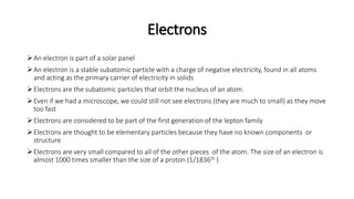 Electrons
An electron is part of a solar panel
An electron is a stable subatomic particle with a charge of negative electricity, found in all atoms
and acting as the primary carrier of electricity in solids
Electrons are the subatomic particles that orbit the nucleus of an atom.
Even if we had a microscope, we could still not see electrons (they are much to small) as they move
too fast
Electrons are considered to be part of the first generation of the lepton family
Electrons are thought to be elementary particles because they have no known components or
structure
Electrons are very small compared to all of the other pieces of the atom. The size of an electron is
almost 1000 times smaller than the size of a proton (1/1836th )
 