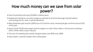 How much money can we save from solar
power?
Each household could save $20,000 in twenty years
People who decide to use solar energy are advised to do some thorough research before
committing, but for most, it will be beneficial
New Zealanders get around 2,000 hours of sunshine a year, meaning we get sunshine around 25%
of the year
Every month 50-60 solar power systems appear on roofs nation-wide, in the process creating a
$44.5 million dollar a year industry
The cost of installing solar panels has gone down over 80% since 2008
Solar power is overall cheaper than utility power
 