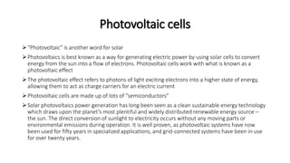 Photovoltaic cells
“Photovoltaic” is another word for solar
Photovoltaics is best known as a way for generating electric power by using solar cells to convert
energy from the sun into a flow of electrons. Photovoltaic cells work with what is known as a
photovoltaic effect
The photovoltaic effect refers to photons of light exciting electrons into a higher state of energy,
allowing them to act as charge carriers for an electric current
Photovoltaic cells are made up of lots of “semiconductors”
Solar photovoltaics power generation has long been seen as a clean sustainable energy technology
which draws upon the planet’s most plentiful and widely distributed renewable energy source –
the sun. The direct conversion of sunlight to electricity occurs without any moving parts or
environmental emissions during operation. It is well proven, as photovoltaic systems have now
been used for fifty years in specialized applications, and grid-connected systems have been in use
for over twenty years.
 