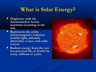 What is Solar Energy?What is Solar Energy?
 Originates with theOriginates with the
thermonuclear fusionthermonuclear fusion
reactions occurring in thereactions occurring in the
sun.sun.
 Represents the entireRepresents the entire
electromagnetic radiationelectromagnetic radiation
(visible light, infrared,(visible light, infrared,
ultraviolet, x-rays, and radioultraviolet, x-rays, and radio
waves).waves).
 Radiant energy from the sunRadiant energy from the sun
has powered life on Earth forhas powered life on Earth for
many millions of years.many millions of years.
 