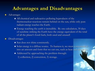 Advantages and Disadvantages
 Advantages
 All chemical and radioactive polluting byproducts of the
thermonuclear reactions remain behind on the sun, while only pure
radiant energy reaches the Earth.
 Energy reaching the earth is incredible. By one calculation, 30 days
of sunshine striking the Earth have the energy equivalent of the total
of all the planet’s fossil fuels, both used and unused!
 Disadvantages
 Sun does not shine consistently.
 Solar energy is a diffuse source. To harness it, we must concentrate it
into an amount and form that we can use, such as heat and electricity.
 Addressed by approaching the problem through:
1) collection, 2) conversion, 3) storage.
 