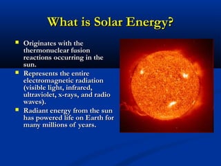 What is Solar Energy?What is Solar Energy?
 Originates with theOriginates with the
thermonuclear fusionthermonuclear fusion
reactions occurring in thereactions occurring in the
sun.sun.
 Represents the entireRepresents the entire
electromagnetic radiationelectromagnetic radiation
(visible light, infrared,(visible light, infrared,
ultraviolet, x-rays, and radioultraviolet, x-rays, and radio
waves).waves).
 Radiant energy from the sunRadiant energy from the sun
has powered life on Earth forhas powered life on Earth for
many millions of years.many millions of years.
 