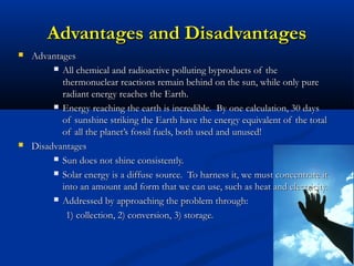 Advantages and DisadvantagesAdvantages and Disadvantages
 AdvantagesAdvantages
 All chemical and radioactive polluting byproducts of theAll chemical and radioactive polluting byproducts of the
thermonuclear reactions remain behind on the sun, while only purethermonuclear reactions remain behind on the sun, while only pure
radiant energy reaches the Earth.radiant energy reaches the Earth.
 Energy reaching the earth is incredible. By one calculation, 30 daysEnergy reaching the earth is incredible. By one calculation, 30 days
of sunshine striking the Earth have the energy equivalent of the totalof sunshine striking the Earth have the energy equivalent of the total
of all the planet’s fossil fuels, both used and unused!of all the planet’s fossil fuels, both used and unused!
 DisadvantagesDisadvantages
 Sun does not shine consistently.Sun does not shine consistently.
 Solar energy is a diffuse source. To harness it, we must concentrate itSolar energy is a diffuse source. To harness it, we must concentrate it
into an amount and form that we can use, such as heat and electricity.into an amount and form that we can use, such as heat and electricity.
 Addressed by approaching the problem through:Addressed by approaching the problem through:
1) collection, 2) conversion, 3) storage.1) collection, 2) conversion, 3) storage.
 