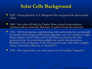 Solar Cells BackgroundSolar Cells Background
 1839 - French physicist A. E. Becquerel first recognized the photovoltaic1839 - French physicist A. E. Becquerel first recognized the photovoltaic
effect.effect.
 1883 - first solar cell built, by Charles Fritts, coated semiconductor1883 - first solar cell built, by Charles Fritts, coated semiconductor
selenium with an extremely thin layer of gold to form the junctions.selenium with an extremely thin layer of gold to form the junctions.
 1954 - Bell Laboratories, experimenting with semiconductors, accidentally1954 - Bell Laboratories, experimenting with semiconductors, accidentally
found that silicon doped with certain impurities was very sensitive to light.found that silicon doped with certain impurities was very sensitive to light.
Daryl Chapin, Calvin Fuller and Gerald Pearson, invented the firstDaryl Chapin, Calvin Fuller and Gerald Pearson, invented the first
practical device for converting sunlight into useful electrical power.practical device for converting sunlight into useful electrical power.
Resulted in the production of the first practical solar cells with a sunlightResulted in the production of the first practical solar cells with a sunlight
energy conversion efficiency of around 6%.energy conversion efficiency of around 6%.
 1958 - First spacecraft to use solar panels was US satellite Vanguard 11958 - First spacecraft to use solar panels was US satellite Vanguard 1
http://en.wikipedia.org/wiki/Solar_cell
 