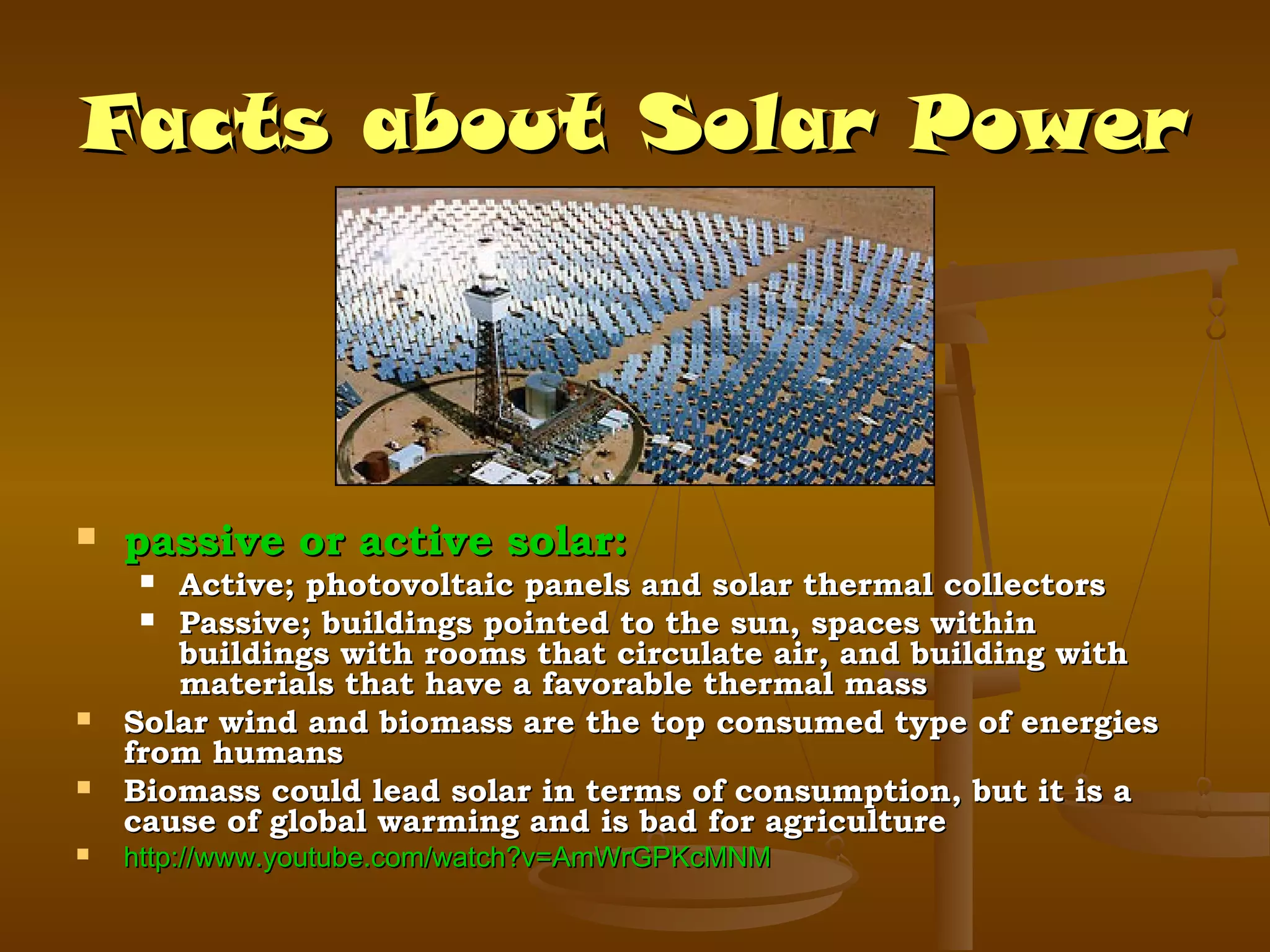 Facts about Solar Power



passive or active solar:

Active; photovoltaic panels and solar thermal collectors
 Passive; buildings pointed to the sun, spaces within
buildings with rooms that circulate air, and building with
materials that have a favorable thermal mass
Solar wind and biomass are the top consumed type of energies
from humans
Biomass could lead solar in terms of consumption, but it is a
cause of global warming and is bad for agriculture






http://www.youtube.com/watch?v=AmWrGPKcMNM

 