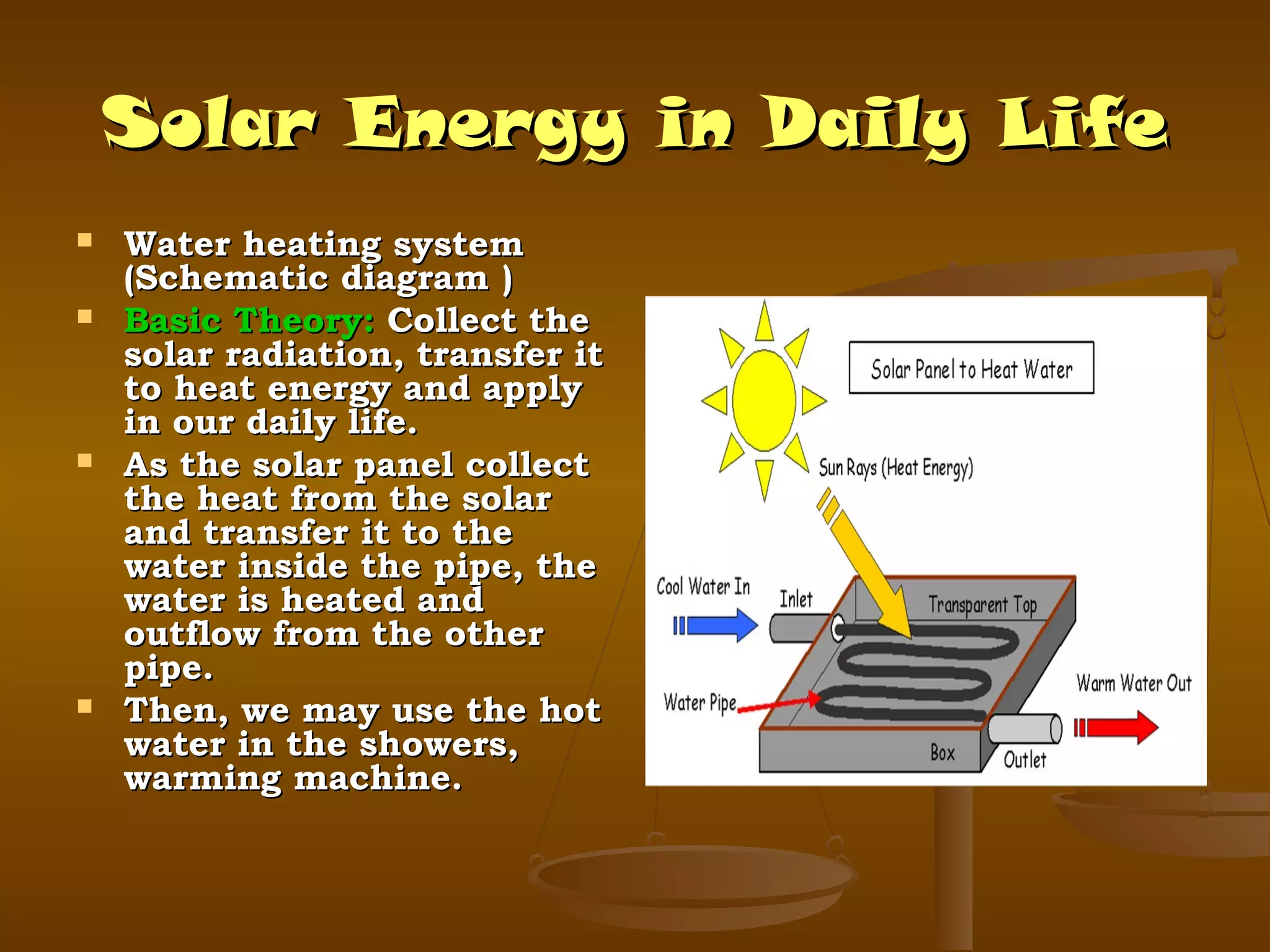 Solar Energy in Daily Life







Water heating system
(Schematic diagram )
Basic Theory: Collect the
solar radiation, transfer it
to heat energy and apply
in our daily life.
As the solar panel collect
the heat from the solar
and transfer it to the
water inside the pipe, the
water is heated and
outflow from the other
pipe.
Then, we may use the hot
water in the showers,
warming machine.

 