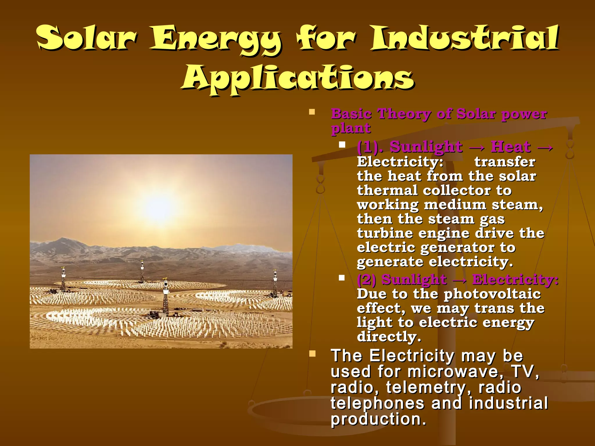 Solar Energy for Industrial
Applications


Basic Theory of Solar power
plant






(1). Sunlight → Heat →

Electricity:
transfer
the heat from the solar
thermal collector to
working medium steam,
then the steam gas
turbine engine drive the
electric generator to
generate electricity.
(2) Sunlight → Electricity:
Due to the photovoltaic
effect, we may trans the
light to electric energy
directly.

The Electricity may be
used for microwave, TV,
radio, telemetry, radio
telephones and industrial
production.

 