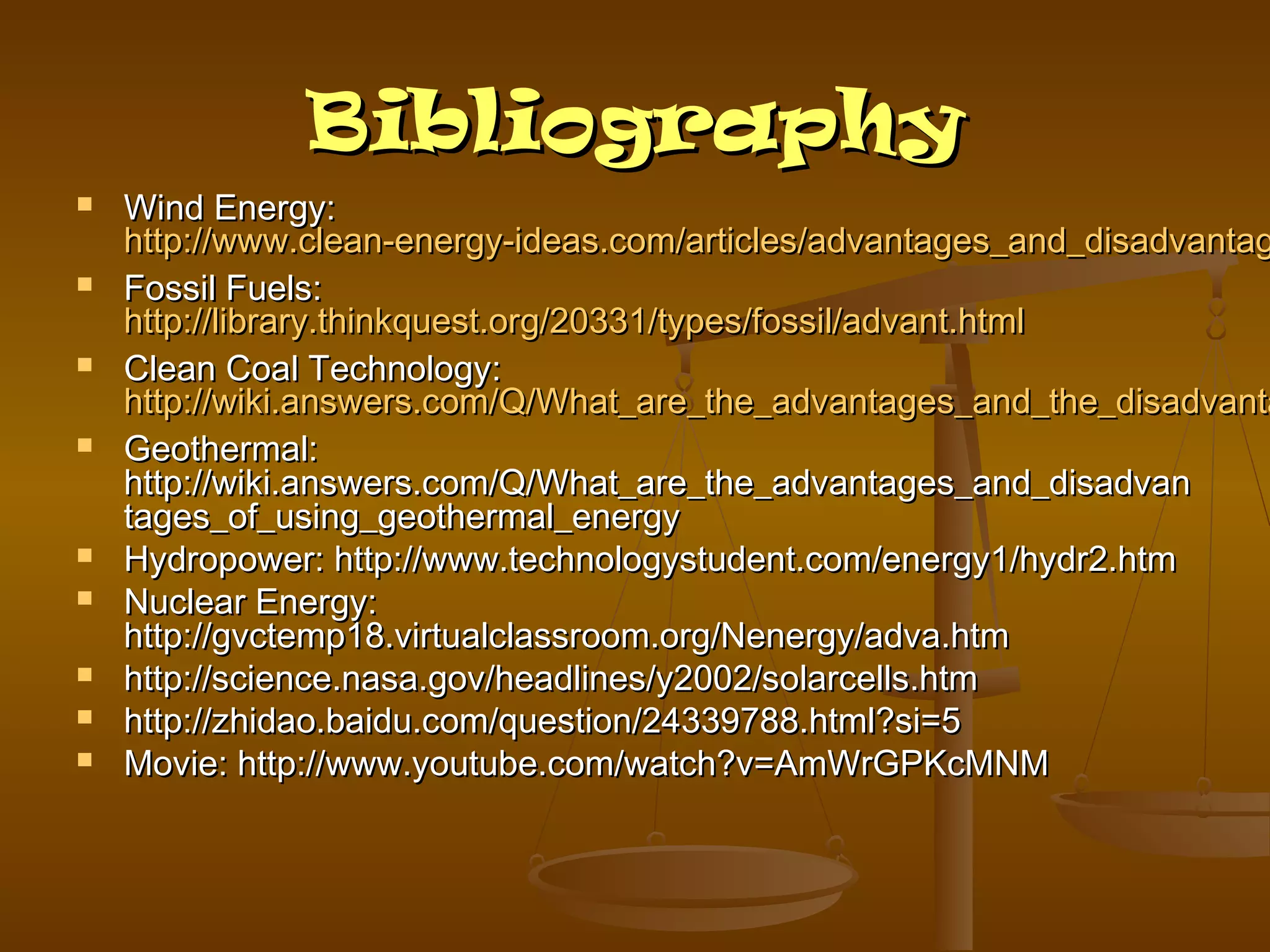 Bibliography














Wind Energy:
http://www.clean-energy-ideas.com/articles/advantages_and_disadvantag
Fossil Fuels:
http://library.thinkquest.org/20331/types/fossil/advant.html
Clean Coal Technology:
http://wiki.answers.com/Q/What_are_the_advantages_and_the_disadvanta
Geothermal:
http://wiki.answers.com/Q/What_are_the_advantages_and_disadvan
tages_of_using_geothermal_energy
Hydropower: http://www.technologystudent.com/energy1/hydr2.htm
Nuclear Energy:
http://gvctemp18.virtualclassroom.org/Nenergy/adva.htm
http://science.nasa.gov/headlines/y2002/solarcells.htm
http://zhidao.baidu.com/question/24339788.html?si=5
Movie: http://www.youtube.com/watch?v=AmWrGPKcMNM

 