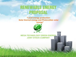 RENEWABLE ENERGY
PROPOSAL
MEGA TECHNOLOGY GREEN ENERGY
JOINT STOCK COMPANY
"Local energy production:
Solar thermal energy and Photovoltaic solar
energy"
Copyright © 2015 MGE Joint Stock Company All rights reserved
 
