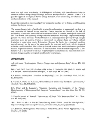 86
must have high latent heat density (>0.3 MJ/kg) and sufficiently high thermal conductivity for
enhanced thermal energy charge/discharge processes. Encapsulation of “pockets” of PCM is a
possible approach to improve thermal energy transport, while maintaining the chemical and
mechanical stability of the material.
Recent developments in nanocrystal polymer composites can be a key to finding a stable cycling
solution for thermal storage.
The unique characteristics of solid-solid structural transformations in nanocrystals can lead to a
new generation of thermal storage materials. Present materials are limited by the lack of
reversibility of structural transformations in extended solids. In contrast, nanocrystals embedded
in a “soft matrix” can reversibly undergo structural transitions involving a large volume change
per unit cell. This is because a structural transition in a nanocrystal may proceed through a single
nucleation event per particle. Further, a nanocrystal can change shape and volume without
fracturing or undergoing plastic deformation. Because the barrier to a structural transition
depends strongly on the size of the nanocrystals, the hysteresis and kinetics of the structural
transition can be controlled. Much of the prior work on structural transitions in nanocrystals has
focused on pressure-induced transitions, or transitions that occur at modest temperatures (a few
hundred °C), so exploratory work must be performed to find materials and transitions that allow
thermal storage under the appropriate conditions for solar energy.
REFERENCES
A.P. Alivisatos, “Semiconductor Clusters, Nanocrystals, and Quantum Dots,” Science 271, 933
(1996).
D.G. Cahill, W.K. Ford, K.E. Goodson, G.D. Mahan, A. Majumdar, H.J. Maris, R. Merlin, and
S.R. Phillpot, “Nanoscale Thermal Transport,” J. Appl. Phys. 93, 793 (2003).
P.R. Chitnis, “Photosystem I: Function and Physiology,” Ann. Rev. Plant Phys. Plant Mol. Bio.
52, 593 (2001).
L. Cuadra, A. Marti, and A. Luque, “Present Status of Intermediate Band Solar Cell Research,”
Thin Sol. Films 451, 593 (2004).
B.A. Diner and F. Rappaport, “Structure, Dynamics, and Energetics of the Primary
Photochemistry of Photosystem II of Oxygenic Photosynthesis,” Ann. Rev. Plant Bio. 53, 551
(2002).
S. Empedocles and M. Bawendi, “Spectroscopy of Single CdSe Nanocrystallites,” Acc. Chem.
Res. 32, 389 (1999).
“FULLSPECTRUM — A New PV Wave Making More Efficient Use of the Solar Spectrum,”
http://www.fullspectrum-eu.org/downloads_external/Folleto_de_ellos.pdf (undated).
J.M. Hermann, “Heterogeneous Photocatalysis: State of the Art and Present Applications,” Top.
Catal. 34, 49 (2005).
 