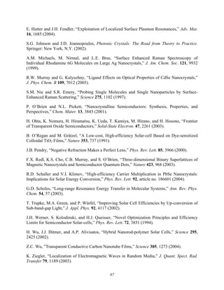 87
E. Hutter and J.H. Fendler, “Exploitation of Localized Surface Plasmon Resonances,” Adv. Mat.
16, 1685 (2004).
S.G. Johnson and J.D. Joannopoulos, Photonic Crystals: The Road from Theory to Practice.
Springer: New York, N.Y. (2002).
A.M. Michaels, M. Nirmal, and L.E. Brus, “Surface Enhanced Raman Spectroscopy of
Individual Rhodamine 6G Molecules on Large Ag Nanocrystals,” J. Am. Chem. Soc. 121, 9932
(1999).
R.W. Murray and G. Kalyuzhny, “Ligand Effects on Optical Properties of CdSe Nanocrystals,”
J. Phys. Chem. B 109, 7012 (2005).
S.M. Nie and S.R. Emery, “Probing Single Molecules and Single Nanoparticles by Surface-
Enhanced Raman Scattering,” Science 275, 1102 (1997).
P. O’Brien and N.L. Pickett, “Nanocrystalline Semiconductors: Synthesis, Properties, and
Perspectives,” Chem. Mater. 13, 3843 (2001).
H. Ohta, K. Nomura, H. Hiramatsu, K. Ueda, T. Kamiya, M. Hirano, and H. Hosono, “Frontier
of Transparent Oxide Semiconductors,” Solid-State Electron. 47, 2261 (2003).
B. O’Regan and M. Grätzel, “A Low-cost, High-efficiency Solar-cell Based on Dye-sensitized
Colloidal TiO2 Films,” Nature 353, 737 (1991).
J.B. Pendry, “Negative Refraction Makes a Perfect Lens,” Phys. Rev. Lett. 85, 3966 (2000).
F.X. Redl, K.S. Cho, C.B. Murray, and S. O’Brien, “Three-dimensional Binary Superlattices of
Magnetic Nanocrystals and Semiconductor Quantum Dots,” Nature 423, 968 (2003).
R.D. Schaller and V.I. Klimov, “High-efficiency Carrier Multiplication in PbSe Nanocrystals:
Implications for Solar Energy Conversion,” Phys. Rev. Lett. 92, article no. 186601 (2004).
G.D. Scholes, “Long-range Resonance Energy Transfer in Molecular Systems,” Ann. Rev. Phys.
Chem. 54, 57 (2003).
T. Trupke, M.A. Green, and P. Würfel, “Improving Solar Cell Efficiencies by Up-conversion of
Sub-band-gap Light,” J. Appl. Phys. 92, 4117 (2002).
J.H. Werner, S. Kolodinski, and H.J. Queisser, “Novel Optimization Principles and Efficiency
Limits for Semiconductor Solar-cells,” Phys. Rev. Lett. 72, 3851 (1994).
H. Wu, J.J. Ditmer, and A.P. Alivisatos, “Hybrid Nanorod-polymer Solar Cells,” Science 295,
2425 (2002).
Z.C. Wu, ”Transparent Conductive Carbon Nanotube Films,” Science 305, 1273 (2004).
K. Ziegler, “Localization of Electromagnetic Waves in Random Media,” J. Quant. Spect. Rad.
Transfer 79, 1189 (2003).
 