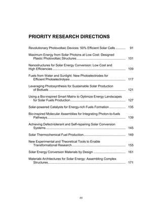 89
PRIORITY RESEARCH DIRECTIONS
Revolutionary Photovoltaic Devices: 50% Efficient Solar Cells ........... 91
Maximum Energy from Solar Photons at Low Cost: Designed
Plastic Photovoltaic Structures....................................................... 101
Nanostructures for Solar Energy Conversion: Low Cost and
High Efficiencies.................................................................................. 109
Fuels from Water and Sunlight: New Photoelectrodes for
Efficient Photoelectrolysis .............................................................. 117
Leveraging Photosynthesis for Sustainable Solar Production
of Biofuels ...................................................................................... 121
Using a Bio-inspired Smart Matrix to Optimize Energy Landscapes
for Solar Fuels Production.............................................................. 127
Solar-powered Catalysts for Energy-rich Fuels Formation .................. 135
Bio-inspired Molecular Assemblies for Integrating Photon-to-fuels
Pathways........................................................................................ 139
Achieving Defect-tolerant and Self-repairing Solar Conversion
Systems ......................................................................................... 145
Solar Thermochemical Fuel Production............................................... 149
New Experimental and Theoretical Tools to Enable
Transformational Research............................................................ 155
Solar Energy Conversion Materials by Design .................................... 161
Materials Architectures for Solar Energy: Assembling Complex
Structures....................................................................................... 171
 