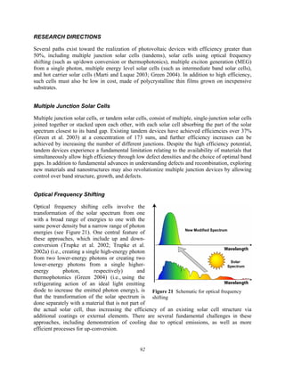 92
RESEARCH DIRECTIONS
Several paths exist toward the realization of photovoltaic devices with efficiency greater than
50%, including multiple junction solar cells (tandems), solar cells using optical frequency
shifting (such as up/down conversion or thermophotonics), multiple exciton generation (MEG)
from a single photon, multiple energy level solar cells (such as intermediate band solar cells),
and hot carrier solar cells (Marti and Luque 2003; Green 2004). In addition to high efficiency,
such cells must also be low in cost, made of polycrystalline thin films grown on inexpensive
substrates.
Multiple Junction Solar Cells
Multiple junction solar cells, or tandem solar cells, consist of multiple, single-junction solar cells
joined together or stacked upon each other, with each solar cell absorbing the part of the solar
spectrum closest to its band gap. Existing tandem devices have achieved efficiencies over 37%
(Green et al. 2003) at a concentration of 173 suns, and further efficiency increases can be
achieved by increasing the number of different junctions. Despite the high efficiency potential,
tandem devices experience a fundamental limitation relating to the availability of materials that
simultaneously allow high efficiency through low defect densities and the choice of optimal band
gaps. In addition to fundamental advances in understanding defects and recombination, exploring
new materials and nanostructures may also revolutionize multiple junction devices by allowing
control over band structure, growth, and defects.
Optical Frequency Shifting
Optical frequency shifting cells involve the
transformation of the solar spectrum from one
with a broad range of energies to one with the
same power density but a narrow range of photon
energies (see Figure 21). One central feature of
these approaches, which include up and down-
conversion (Trupke et al. 2002; Trupke et al.
2002a) (i.e., creating a single high-energy photon
from two lower-energy photons or creating two
lower-energy photons from a single higher-
energy photon, respectively) and
thermophotonics (Green 2004) (i.e., using the
refrigerating action of an ideal light emitting
diode to increase the emitted photon energy), is
that the transformation of the solar spectrum is
done separately with a material that is not part of
the actual solar cell, thus increasing the efficiency of an existing solar cell structure via
additional coatings or external elements. There are several fundamental challenges in these
approaches, including demonstration of cooling due to optical emissions, as well as more
efficient processes for up-conversion.
Figure 21 Schematic for optical frequency
shifting
 