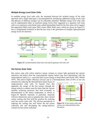 94
Multiple Energy Level Solar Cells
In multiple energy level solar cells, the mismatch between the incident energy of the solar
spectrum and a single band gap is accommodated by introducing additional energy levels such
that photons of different energies can be efficiently absorbed. Multiple energy level solar cells
can be implemented either as localized energy levels (first suggested as a quantum well solar
cell) or as continuous mini-bands (also called intermediate band for the first solar cell to suggest
this approach) (Marti and Luque 2003; Green 2004). Both cases, which are shown in Figure 23,
have a fundamental similarity in that the key issue is the generation of multiple light-generated
energy levels for electrons.
(a) (b)
Figure 23 (a) Intermediate band solar cell and (b) quantum well solar cell
Hot Carrier Solar Cells
Hot carrier solar cells utilize selective energy contacts to extract light generated hot carriers
(electrons and holes) from the semiconductor regions before they have thermalized with the
semiconductor lattice (i.e., converted their excess energy to heat) (Ross and Nozik 1982; Würfel
1997). This allows higher efficiency devices (up to a thermodynamic limit of 66% at one sun
intensity) by reducing the thermalization (heat) losses in
single-junction solar cells. To benefit from this
approach, the escape of the hot carriers through the
energy-selective contacts must be faster than the various
inelastic scattering processes that lead eventually to
thermalization to the lattice temperature as shown in
Figure 24. Specific materials, in particular, materials
with low dimensions such as quantum dots, show slowed
carrier cooling and thus hold the promise for realizing
such hot carrier solar cells. The obvious prerequisite is
reducing the cooling rate well below the hot carrier
collection rate and developing the energy-selective
contacts for hot carrier collection.
Figure 24 In hot carrier solar cells,
carriers are collected before they
thermalize.
 