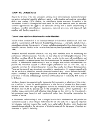 95
SCIENTIFIC CHALLENGES
Despite the promise of the new approaches utilizing novel phenomena and materials for energy
conversion, substantial scientific challenges exist in understanding and realizing photovoltaic
devices that produce >50% efficiency in cost-effective device structures. In addition to the
fundamental scientific challenges described above for each new approach, there are additional
scientific opportunities that apply to all approaches arising from a deeper understanding of
interfaces, non-ideal recombination mechanisms, transport processes, and improved light
coupling with the electronic devices.
Control over Interfaces between Dissimilar Materials
Defects within a material or at the interface between two dissimilar materials can cause non-
radiative recombination, and, therefore, degrade the performance of solar cells. Defects within a
material can originate from a number of causes, including, as examples, those that originate from
impurities, or from the defects that can arise from heteroepitaxial growth (Schroder 1997; Aberle
2000).
Interfaces between dissimilar materials also play very important roles in determining the
performance of heterostructures. Not only can they affect the crystallographic structure of the
thin films on either side of the interface, but they can also be the source of interdiffusion and
foreign impurities. As a consequence, interfaces can dominate the transport and recombination of
carriers. A fundamental understanding of how to mitigate non-radiative recombination will
provide the foundation needed to achieve higher performance for all solar cells. This is
especially important for integrated materials because they usually show higher defect densities.
There are four general ways to mitigate non-radiative recombination: (a) produce materials with
few or no defects, (b) utilize naturally passivated materials (e.g., copper indium diselenide),
(c) take advantage of high-quality artificial passivation of materials (e.g., silicon dioxide
passivation of silicon), and (d) design materials for the collection of carriers by drift instead of
by diffusion.
Interfaces also provide opportunities for harnessing the transmission or reflection of light, or they
can be utilized to control the spatial confinement or distribution of photocarriers. For example,
thin-film silicon films need light trapping to increase the absorption path, while multijunction
structures can benefit by guiding light to the appropriate layer. Careful engineering of the
interface shape, composition, and refractive index change can thus improve the properties of a
heterostructure, once theoretical and experimental studies have thoroughly characterized the
interface of interest.
A fundamental understanding of how to mitigate non-radiative recombination will provide the
foundation needed to achieve higher performance for all solar cells, but is especially important
for integrated materials because they usually show higher defect densities. Many fundamental
materials issues related to the integration of dissimilar materials for harnessing of sunlight are
illustrated in Figure 25, including:
 