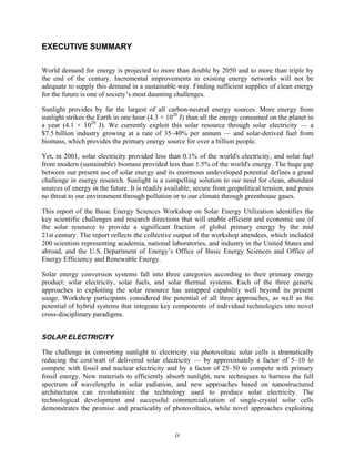 ix
EXECUTIVE SUMMARY
World demand for energy is projected to more than double by 2050 and to more than triple by
the end of the century. Incremental improvements in existing energy networks will not be
adequate to supply this demand in a sustainable way. Finding sufficient supplies of clean energy
for the future is one of society’s most daunting challenges.
Sunlight provides by far the largest of all carbon-neutral energy sources. More energy from
sunlight strikes the Earth in one hour (4.3 × 1020
J) than all the energy consumed on the planet in
a year (4.1 × 1020
J). We currently exploit this solar resource through solar electricity — a
$7.5 billion industry growing at a rate of 35–40% per annum — and solar-derived fuel from
biomass, which provides the primary energy source for over a billion people.
Yet, in 2001, solar electricity provided less than 0.1% of the world's electricity, and solar fuel
from modern (sustainable) biomass provided less than 1.5% of the world's energy. The huge gap
between our present use of solar energy and its enormous undeveloped potential defines a grand
challenge in energy research. Sunlight is a compelling solution to our need for clean, abundant
sources of energy in the future. It is readily available, secure from geopolitical tension, and poses
no threat to our environment through pollution or to our climate through greenhouse gases.
This report of the Basic Energy Sciences Workshop on Solar Energy Utilization identifies the
key scientific challenges and research directions that will enable efficient and economic use of
the solar resource to provide a significant fraction of global primary energy by the mid
21st century. The report reflects the collective output of the workshop attendees, which included
200 scientists representing academia, national laboratories, and industry in the United States and
abroad, and the U.S. Department of Energy’s Office of Basic Energy Sciences and Office of
Energy Efficiency and Renewable Energy.
Solar energy conversion systems fall into three categories according to their primary energy
product: solar electricity, solar fuels, and solar thermal systems. Each of the three generic
approaches to exploiting the solar resource has untapped capability well beyond its present
usage. Workshop participants considered the potential of all three approaches, as well as the
potential of hybrid systems that integrate key components of individual technologies into novel
cross-disciplinary paradigms.
SOLAR ELECTRICITY
The challenge in converting sunlight to electricity via photovoltaic solar cells is dramatically
reducing the cost/watt of delivered solar electricity — by approximately a factor of 5–10 to
compete with fossil and nuclear electricity and by a factor of 25–50 to compete with primary
fossil energy. New materials to efficiently absorb sunlight, new techniques to harness the full
spectrum of wavelengths in solar radiation, and new approaches based on nanostructured
architectures can revolutionize the technology used to produce solar electricity. The
technological development and successful commercialization of single-crystal solar cells
demonstrates the promise and practicality of photovoltaics, while novel approaches exploiting
 