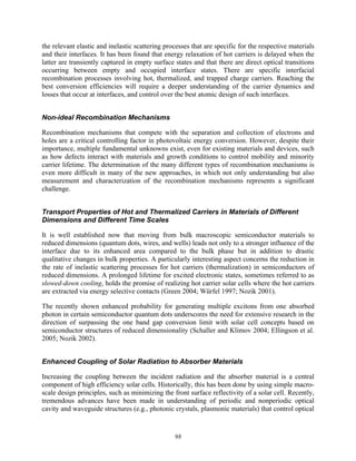 98
the relevant elastic and inelastic scattering processes that are specific for the respective materials
and their interfaces. It has been found that energy relaxation of hot carriers is delayed when the
latter are transiently captured in empty surface states and that there are direct optical transitions
occurring between empty and occupied interface states. There are specific interfacial
recombination processes involving hot, thermalized, and trapped charge carriers. Reaching the
best conversion efficiencies will require a deeper understanding of the carrier dynamics and
losses that occur at interfaces, and control over the best atomic design of such interfaces.
Non-ideal Recombination Mechanisms
Recombination mechanisms that compete with the separation and collection of electrons and
holes are a critical controlling factor in photovoltaic energy conversion. However, despite their
importance, multiple fundamental unknowns exist, even for existing materials and devices, such
as how defects interact with materials and growth conditions to control mobility and minority
carrier lifetime. The determination of the many different types of recombination mechanisms is
even more difficult in many of the new approaches, in which not only understanding but also
measurement and characterization of the recombination mechanisms represents a significant
challenge.
Transport Properties of Hot and Thermalized Carriers in Materials of Different
Dimensions and Different Time Scales
It is well established now that moving from bulk macroscopic semiconductor materials to
reduced dimensions (quantum dots, wires, and wells) leads not only to a stronger influence of the
interface due to its enhanced area compared to the bulk phase but in addition to drastic
qualitative changes in bulk properties. A particularly interesting aspect concerns the reduction in
the rate of inelastic scattering processes for hot carriers (thermalization) in semiconductors of
reduced dimensions. A prolonged lifetime for excited electronic states, sometimes referred to as
slowed-down cooling, holds the promise of realizing hot carrier solar cells where the hot carriers
are extracted via energy selective contacts (Green 2004; Würfel 1997; Nozik 2001).
The recently shown enhanced probability for generating multiple excitons from one absorbed
photon in certain semiconductor quantum dots underscores the need for extensive research in the
direction of surpassing the one band gap conversion limit with solar cell concepts based on
semiconductor structures of reduced dimensionality (Schaller and Klimov 2004; Ellingson et al.
2005; Nozik 2002).
Enhanced Coupling of Solar Radiation to Absorber Materials
Increasing the coupling between the incident radiation and the absorber material is a central
component of high efficiency solar cells. Historically, this has been done by using simple macro-
scale design principles, such as minimizing the front surface reflectivity of a solar cell. Recently,
tremendous advances have been made in understanding of periodic and nonperiodic optical
cavity and waveguide structures (e.g., photonic crystals, plasmonic materials) that control optical
 