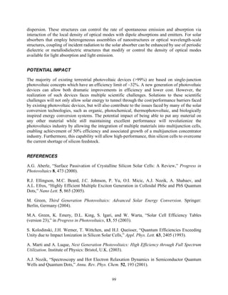 99
dispersion. These structures can control the rate of spontaneous emission and absorption via
interaction of the local density of optical modes with dipole absorptions and emitters. For solar
absorbers that employ heterogeneous assemblies of nanostructures or optical wavelength-scale
structures, coupling of incident radiation to the solar absorber can be enhanced by use of periodic
dielectric or metallodielectric structures that modify or control the density of optical modes
available for light absorption and light emission.
POTENTIAL IMPACT
The majority of existing terrestrial photovoltaic devices (>99%) are based on single-junction
photovoltaic concepts which have an efficiency limit of ~32%. A new generation of photovoltaic
devices can allow both dramatic improvements in efficiency and lower cost. However, the
realization of such devices faces multiple scientific challenges. Solutions to these scientific
challenges will not only allow solar energy to tunnel through the cost/performance barriers faced
by existing photovoltaic devices, but will also contribute to the issues faced by many of the solar
conversion technologies, such as organic, photochemical, thermophotovoltaic, and biologically
inspired energy conversion systems. The potential impact of being able to put any material on
any other material while still maintaining excellent performance will revolutionize the
photovoltaics industry by allowing the integration of multiple materials into multijunction cells,
enabling achievement of 50% efficiency and associated growth of a multijunction concentrator
industry. Furthermore, this capability will allow high-performance, thin silicon cells to overcome
the current shortage of silicon feedstock.
REFERENCES
A.G. Aberle, “Surface Passivation of Crystalline Silicon Solar Cells: A Review,” Progress in
Photovoltaics 8, 473 (2000).
R.J. Ellingson, M.C. Beard, J.C. Johnson, P. Yu, O.I. Micic, A.J. Nozik, A. Shabaev, and
A.L. Efros, “Highly Efficient Multiple Exciton Generation in Colloidal PbSe and PbS Quantum
Dots,” Nano Lett. 5, 865 (2005).
M. Green, Third Generation Photovoltaics: Advanced Solar Energy Conversion. Springer:
Berlin, Germany (2004).
M.A. Green, K. Emery, D.L. King, S. Igari, and W. Warta, “Solar Cell Efficiency Tables
(version 23),” in Progress in Photovoltaics, 13, 55 (2003).
S. Kolodinski, J.H. Werner, T. Wittchen, and H.J. Queisser, “Quantum Efficiencies Exceeding
Unity due to Impact Ionization in Silicon Solar Cells,” Appl. Phys. Lett. 63, 2405 (1993).
A. Marti and A. Luque, Next Generation Photovoltaics: High Efficiency through Full Spectrum
Utilization. Institute of Physics: Bristol, U.K. (2003).
A.J. Nozik, “Spectroscopy and Hot Electron Relaxation Dynamics in Semiconductor Quantum
Wells and Quantum Dots,” Annu. Rev. Phys. Chem. 52, 193 (2001).
 