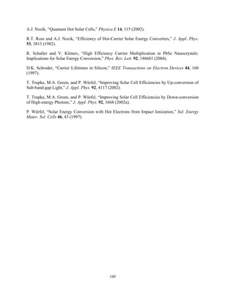 100
A.J. Nozik, “Quantum Dot Solar Cells,” Physica E 14, 115 (2002).
R.T. Ross and A.J. Nozik, “Efficiency of Hot-Carrier Solar Energy Converters,” J. Appl. Phys.
53, 3813 (1982).
R. Schaller and V. Klimov, “High Efficiency Carrier Multiplication in PbSe Nanocrystals:
Implications for Solar Energy Conversion,” Phys. Rev. Lett. 92, 186601 (2004).
D.K. Schroder, “Carrier Lifetimes in Silicon,” IEEE Transactions on Electron Devices 44, 160
(1997).
T. Trupke, M.A. Green, and P. Würfel, “Improving Solar Cell Efficiencies by Up-conversion of
Sub-band-gap Light,” J. Appl. Phys. 92, 4117 (2002).
T. Trupke, M.A. Green, and P. Würfel, “Improving Solar Cell Efficiencies by Down-conversion
of High-energy Photons,” J. Appl. Phys. 92, 1668 (2002a).
P. Würfel, “Solar Energy Conversion with Hot Electrons from Impact Ionization,” Sol. Energy
Mater. Sol. Cells 46, 43 (1997).
 